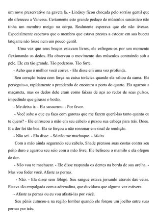 um novo preservativo na gaveta lá. - Lindsey ficou chocada pelo sorriso gentil que
ele ofereceu a Vanessa. Certamente este grande pedaço de músculos sarcástico não
tinha um membro meigo no corpo. Realmente esperava que ele não tivesse.
Especialmente esperava que o membro que estava prestes a estocar em sua buceta
latejante não fosse nem um pouco gentil.
Uma vez que seus braços estavam livres, ele esfregou-os por um momento
flexionando os dedos. Ela observou o movimento dos músculos contraindo sob a
pele. Ele era tão grande. Tão poderoso. Tão forte.
- Acho que é melhor você correr. - Ele disse em uma voz profunda.
Seu coração bateu com força na caixa torácica quando ela saltou da cama. Ele
perseguiu-a, rapidamente a prendendo de encontro a porta do quarto. Ela agarrou a
maçaneta, mas os dedos dele eram como faixas de aço ao redor de seus pulsos,
impedindo que girasse o botão.
- Me deixa ir. - Ela sussurrou. - Por favor.
- Você sabe o que eu faço com garotas que me fazem querê-las tanto quanto eu
te quero? - Ele enroscou a mão em seu cabelo e puxou sua cabeça para trás. Doeu.
E a dor foi tão boa. Ela se forçou a não ronronar em sinal de rendição.
- Não sei. - Ela disse. - Só não me machuque. - Muito.
Com a mão ainda segurando seu cabelo, Shade prensou suas costas contra seu
peito duro e agarrou seu seio com a mão livre. Ele beliscou o mamilo e ela ofegou
de dor.
- Não vou te machucar. - Ele disse raspando os dentes na borda de sua orelha. -
Mas vou foder você. Afaste as pernas.
- Não. - Ela disse sem fôlego. Seu sangue estava jorrando através das veias.
Estava tão empolgada com a adrenalina, que duvidava que alguma vez estivera.
- Afaste as pernas ou eu vou afastá-las por você.
Seu pênis cutucou-a na região lombar quando ele forçou um joelho entre suas
pernas por trás.
 