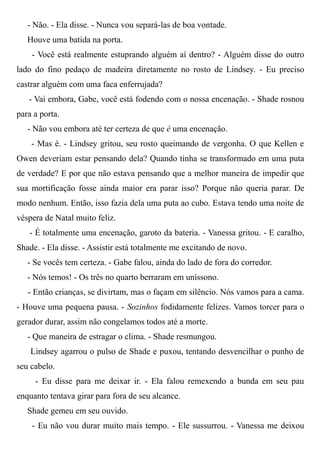 - Não. - Ela disse. - Nunca vou separá-las de boa vontade.
Houve uma batida na porta.
- Você está realmente estuprando alguém aí dentro? - Alguém disse do outro
lado do fino pedaço de madeira diretamente no rosto de Lindsey. - Eu preciso
castrar alguém com uma faca enferrujada?
- Vai embora, Gabe, você está fodendo com o nossa encenação. - Shade rosnou
para a porta.
- Não vou embora até ter certeza de que é uma encenação.
- Mas é. - Lindsey gritou, seu rosto queimando de vergonha. O que Kellen e
Owen deveriam estar pensando dela? Quando tinha se transformado em uma puta
de verdade? E por que não estava pensando que a melhor maneira de impedir que
sua mortificação fosse ainda maior era parar isso? Porque não queria parar. De
modo nenhum. Então, isso fazia dela uma puta ao cubo. Estava tendo uma noite de
véspera de Natal muito feliz.
- É totalmente uma encenação, garoto da bateria. - Vanessa gritou. - E caralho,
Shade. - Ela disse. - Assistir está totalmente me excitando de novo.
- Se vocês tem certeza. - Gabe falou, ainda do lado de fora do corredor.
- Nós temos! - Os três no quarto berraram em uníssono.
- Então crianças, se divirtam, mas o façam em silêncio. Nós vamos para a cama.
- Houve uma pequena pausa. - Sozinhos fodidamente felizes. Vamos torcer para o
gerador durar, assim não congelamos todos até a morte.
- Que maneira de estragar o clima. - Shade resmungou.
Lindsey agarrou o pulso de Shade e puxou, tentando desvencilhar o punho de
seu cabelo.
- Eu disse para me deixar ir. - Ela falou remexendo a bunda em seu pau
enquanto tentava girar para fora de seu alcance.
Shade gemeu em seu ouvido.
- Eu não vou durar muito mais tempo. - Ele sussurrou. - Vanessa me deixou
 