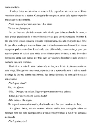muito excitado.
Lindsey bateu o calcanhar na canela dele pegando-o de surpresa, e Shade
realmente afrouxou o aperto. Conseguiu dar um passo, antes dele apertar o punho
em seu cabelo novamente.
- Você vai pagar por isso, querida. - Ele disse.
Oh sim, me faça pagar.
Em um instante, ele tinha o rosto dela virado para baixo na borda da cama, a
mão grande pressionando o centro de suas costas para que não pudesse levantar. E
não era como se não estivesse tentando legitivamente, mas ele era muito mais forte
do que ela, e nada que tentasse fazer para empurrá-lo com seus braços finos como
espaguete poderia movê-lo. Respirando com dificuldade, virou a cabeça para que
pudesse puxar ar. Assim que parou de se debater para levantar, a mão livre dele
mergulhou entre suas pernas por trás, sem dúvida para descobrir o quão quente e
molhada estava lá embaixo.
Shade tirou a mão de suas costas e ela se lançou a frente, tentando arrastar-se
para longe. Ele agarrou suas coxas, separando-as e a puxando para si até ela sentir
a cabeça de seu pau contra sua abertura. Seu âmago contraíu-se com a promessa de
um orgasmo.
- Você quer, não é?
Sim, sim. Quero.
- Não. - Obrigou-se a dizer. Negou vigorosamente com a cabeça.
- Então, por que você está tão molhada?
- Não estou. - Ela negou.
Ele impulsionou-se dentro dela, deslizando até o fim num movimento forte.
Ela gritou. Deus, ele era enorme. Mesmo assim, não conseguiu deixar de
balançar para trás para acompanhar as penetrações profundas e punitivas, estocada
a estocada.
- Você gosta assim?
 