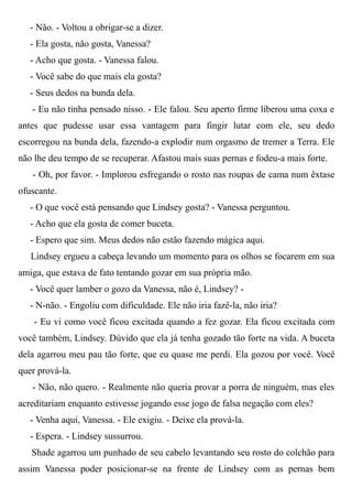 - Não. - Voltou a obrigar-se a dizer.
- Ela gosta, não gosta, Vanessa?
- Acho que gosta. - Vanessa falou.
- Você sabe do que mais ela gosta?
- Seus dedos na bunda dela.
- Eu não tinha pensado nisso. - Ele falou. Seu aperto firme liberou uma coxa e
antes que pudesse usar essa vantagem para fingir lutar com ele, seu dedo
escorregou na bunda dela, fazendo-a explodir num orgasmo de tremer a Terra. Ele
não lhe deu tempo de se recuperar. Afastou mais suas pernas e fodeu-a mais forte.
- Oh, por favor. - Implorou esfregando o rosto nas roupas de cama num êxtase
ofuscante.
- O que você está pensando que Lindsey gosta? - Vanessa perguntou.
- Acho que ela gosta de comer buceta.
- Espero que sim. Meus dedos não estão fazendo mágica aqui.
Lindsey ergueu a cabeça levando um momento para os olhos se focarem em sua
amiga, que estava de fato tentando gozar em sua própria mão.
- Você quer lamber o gozo da Vanessa, não é, Lindsey? -
- N-não. - Engoliu com dificuldade. Ele não iria fazê-la, não iria?
- Eu vi como você ficou excitada quando a fez gozar. Ela ficou excitada com
você também, Lindsey. Dúvido que ela já tenha gozado tão forte na vida. A buceta
dela agarrou meu pau tão forte, que eu quase me perdi. Ela gozou por você. Você
quer prová-la.
- Não, não quero. - Realmente não queria provar a porra de ninguém, mas eles
acreditariam enquanto estivesse jogando esse jogo de falsa negação com eles?
- Venha aqui, Vanessa. - Ele exigiu. - Deixe ela prová-la.
- Espera. - Lindsey sussurrou.
Shade agarrou um punhado de seu cabelo levantando seu rosto do colchão para
assim Vanessa poder posicionar-se na frente de Lindsey com as pernas bem
 