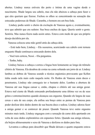 abertas. Lindsey nunca estivera tão perto e íntima de uma vagina desde o
nascimento. Shade largou seu cabelo, mas ela não abaixou a cabeça para fazer o
que eles queriam que fizesse. Fechou os olhos se concentrando na sensação das
estocadas poderosas de Shade. Caramba, o homem era um boa foda.
Lindsey podia sentir o cheiro da excitação de Vanessa agora e, eventualmente,
teve que admitir que era sedutor. Sua boca encheu de água. Queria sentir o gosto.
Sentiria. Mas nunca fizera nada assim antes. Estava com medo de que seu próprio
desejo decidiria por ela.
Vanessa colocou uma mão gentil atrás da cabeça dela.
- Está tudo bem, Lindsey. - Ela sussurrou, acariciando seu cabelo com ternura
enquanto Shade continuava estocando dentro dela.
- Você tem certeza, Nessi. - Ela perguntou.
- Tenho, baby.
Lindsey baixou a cabeça e correu a língua bem lentamente ao longo do trêmulo
clitóris de Vanessa. Ela desabou de costas na cama soltando um jorro de ar. Lindsey
lambeu as dobras de Vanessa usando a técnica orgásmica provocante que Kellen
tinha usado nela mais cedo naquela noite. Os fluídos de Vanessa eram doces e
penetrantes, Lindsey não conseguia ter o bastante deles. Lambeu a abertura de
Vanessa até sua língua cansar e, então, chupou o clitóris até sua amiga gozar.
Estava mal ciente de Shade estocando profundamente uma última vez ou de seus
gritos e estremecimentos quando alcançou seu orgasmo. Quando ele largou de suas
coxas e saiu de seu corpo, ela enfiou seu braço entre as pernas de Vanessa para
poder deslizar dois dedos dentro de sua buceta doce e sedosa. Lindsey adorou fazer
a amiga gemer e se contorcer de prazer. Quando Vanessa teve outro orgasmo
minutos mais tarde, Lindsey engasgou com a sensação da carne dela apertando em
volta de seus dedos exploratórios em espasmos fortes. Quando sua amiga relaxou,
ela beijou afetuosamente o sexo de Vanessa e deslizou os dedos para fora.
Levantou a cabeça para descobrir que Shade deixara o quarto enquanto estava
 