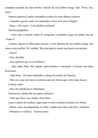 ocupada comendo de outra forma a buceta de sua melhor amiga. Que. Porra. Era.
Essa?
Vanessa agarrou Lindsey puxando-a contra ela num abraço caloroso.
- Caramba, garota, onde você aprendeu a fazer isso com a língua?
- Hum. - Ela corou. - Com Kellen Jamilson?
Vanessa gargalhou.
- Acho que o homem acaba de conquistar o primeiro lugar na minha lista do
“Foda-o”.
Lindsey ergueu os olhos para encarar o rosto familiar de sua melhor amiga. Ela
amava essa mulher. De verdade. Mas não queria comer sua buceta novamente.
- Nessi?
- Sim, docinho.
- Isso significa que eu sou lésbica?
- Que nada, baby. Nós apenas aproveitamos o momento e ficamos um tanto
bissexuais.
- Tudo bem. - Ela disse deitando a cabeça no ombro de Vanessa.
- Não sei o que tem nesses rockstars que nos fazem agir como duas loucas.
Lindsey sabia.
- Eles são afrodisíacos ambulantes.
Vanessa riu, dando-lhe um aperto afetuoso.
- Você que disse isso, amiga. Você disse.
Logo a mente de Lindsey vagou para os dois rockstars restantes no ônibus.
- Hmm, estou me perguntado se Gabe e Adam não estão com frio e solitários.
- Podemos ir verificar. - Vanessa disse.
 