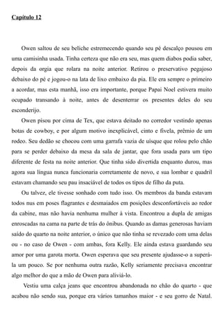 Capítulo 12
Owen saltou de seu beliche estremecendo quando seu pé descalço pousou em
uma camisinha usada. Tinha certeza que não era seu, mas quem diabos podia saber,
depois da orgia que rolara na noite anterior. Retirou o preservativo pegajoso
debaixo do pé e jogou-o na lata de lixo embaixo da pia. Ele era sempre o primeiro
a acordar, mas esta manhã, isso era importante, porque Papai Noel estivera muito
ocupado transando à noite, antes de desenterrar os presentes deles do seu
esconderijo.
Owen pisou por cima de Tex, que estava deitado no corredor vestindo apenas
botas de cowboy, e por algum motivo inexplicável, cinto e fivela, prêmio de um
rodeo. Seu dedão se chocou com uma garrafa vazia de uísque que rolou pelo chão
para se perder debaixo da mesa da sala de jantar, que fora usada para um tipo
diferente de festa na noite anterior. Que tinha sido divertida enquanto durou, mas
agora sua língua nunca funcionaria corretamente de novo, e sua lombar e quadril
estavam chamando seu pau insaciável de todos os tipos de filho da puta.
Ou talvez, ele tivesse sonhado com tudo isso. Os membros da banda estavam
todos nus em poses flagrantes e desmaiados em posições desconfortáveis ao redor
da cabine, mas não havia nenhuma mulher à vista. Encontrou a dupla de amigas
enroscadas na cama na parte de trás do ônibus. Quando as damas generosas haviam
saído do quarto na noite anterior, o único que não tinha se revezado com uma delas
ou - no caso de Owen - com ambas, fora Kelly. Ele ainda estava guardando seu
amor por uma garota morta. Owen esperava que seu presente ajudasse-o a superá-
la um pouco. Se por nenhuma outra razão, Kelly seriamente precisava encontrar
algo melhor do que a mão de Owen para aliviá-lo.
Vestiu uma calça jeans que encontrou abandonada no chão do quarto - que
acabou não sendo sua, porque era vários tamanhos maior - e seu gorro de Natal.
 