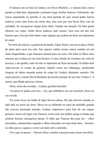 O número um na lista de Lindsey era Owen Mitchell, e o número dois estava
parado ao lado dele, disputando o primeiro lugar, Kellen Jamison. Felizmente, não
estava namorando ou grávida. E seu atual período de seca sexual podia fazê-la
sentir-se como uma freira em certos dias, mas nem por isso havia feito voto de
castidade. Se conseguisse chegar perto deles. Ganhar sua atenção. De bom grado
oferecer seu corpo. Então talvez pudesse, pelo menos, ficar com um dos três
homens que a haviam feito babar como alguém que acabou de fazer um tratamento
de canal.
No meio da música, o guitarrista da banda, Adam Taylor, moveu-se para a frente
do palco para tocar seu solo. Seu espesso cabelo escuro estava cortado em um
estilo desgrenhado, o que chamava atenção para seu rosto. Ele tinha os lábios mais
sensuais que Lindsey já vira num homem. E uma coleção de correntes em volta do
pescoço, e do quadril, onde ela não se importaria de ficar enroscada. Os dedos dele
sobrevoavam as cordas da guitarra, rápidos como um relâmpago, produzindo
imagens de dedos roçando partes do corpo de Lindsey altamente carentes. Ela
estava prestes a chutar David Beckham da terceira posição de sua lista “Foda-o”. A
menos, que Shade quisesse a honra.
- Deus, estou tão excitada. - Lindsey grunhiu baixinho.
- Eu posso te ajudar com isso. - Joe, que trabalhava em seu escritório, disse em
seu ouvido.
Foi como levar um balde de água fria na cabeça. Ele não estivera sentado ao
lado dela no início do show. Devia ter se infiltrado no meio da multidão quando
não estivera prestando atenção. Lindsey empurrou-o para fora de seu espaço
pessoal e trocou de lugar com Vanessa, assim teria sua melhor amiga evitando que
nenhum homem conseguisse passar. O olhar que Vanessa deu para Joe – olhos
estreitados, sobrancelhas erguidas e lábios franzidos em uma linha dura – fizeram-
no olhar para os sapatos e correr um dedo sob o colarinho.
- Foi o que eu pensei. - Vanessa falou e estalou o pescoço para causar um efeito
 