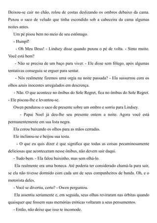 Deixou-se cair no chão, rolou de costas deslizando os ombros debaixo da cama.
Puxou o saco de veludo que tinha escondido sob a cabeceira da cama algumas
noites antes.
Um pé pisou bem no meio de seu estômago.
- Humpf!
- Oh Meu Deus! - Lindsey disse quando puxou o pé de volta. - Sinto muito.
Você está bem?
- Não se precisa de um baço para viver. - Ele disse sem fôlego, após algumas
tentativas conseguiu se erguer para sentar.
- Nós realmente fizemos uma orgia na noite passada? - Ela sussurrou com os
olhos azuis inocentes arregalados em descrença.
- Não. O que acontece no ônibus do Sole Regret, fica no ônibus do Sole Regret.
- Ele piscou-lhe e levantou-se.
Owen pendurou o saco de presente sobre um ombro e sorriu para Lindsey.
- Papai Noel já deu-lhe seu presente ontem a noite. Agora você está
permanentemente em sua lista negra.
Ela corou baixando os olhos para as mãos cerradas.
Ele inclinou-se e beijou sua testa.
- O que eu quis dizer é que significa que todas as coisas pecaminosamente
deliciosas que aconteceram nesse ônibus, não devem sair daqui.
- Tudo bem. - Ela falou baixinho, mas sem olhá-lo.
Ela realmente era uma boneca. Até poderia ter considerado chamá-la para sair,
se ela não tivesse dormido com cada um de seus companheiros de banda. Oh, e o
motorista deles.
- Você se divertiu, certo? - Owen perguntou.
Ela assentiu seriamente e, em seguida, seus olhos reviraram nas órbitas quando
quaisquer que fossem suas memórias eróticas voltaram a seus pensamentos.
- Então, não deixe que isso te incomode.
 