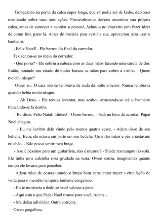Tropeçando na perna da calça super longa, que só podia ser de Gabe, deixou-a
meditando sobre suas más ações. Provavelmente deveria encontrar sua própria
calça, antes de começar a acordar o pessoal. Achou-a no chuveiro sem fazer ideia
de como fora parar lá. Antes de trocá-la para vestir a sua, aproveitou para usar o
banheiro.
- Feliz Natal! - Ele berrou do final do corredor.
Tex sentou-se no meio do corredor.
- Que porra? - Ele cobriu a cabeça com as duas mãos fazendo uma careta de dor.
Então, notando seu estado de nudez baixou as mãos para cobrir a virilha. - Quem
me deu uísque?
Owen riu. O cara não se lembrava de nada da noite anterior. Nunca lembrava
quando bebia muito uísque.
- Ah Deus. - Ele tentou levantar, mas acabou arrastando-se até o banheiro
trancando-se lá dentro.
- Eu disse, Feliz Natal, idiotas! - Owen berrou. - Está na hora de acordar. Papai
Noel chegou.
- Eu me lembro dele vindo pelo menos quatro vesez. - Adam disse de seu
beliche. Bem, ele estava em parte em seu beliche. Uma das mãos e pés arrastavam
no chão. - Não posso sentir meu braço.
- Isso é péssimo para um guitarrista, não é mesmo? - Shade resmungou do sofá.
Ele tinha uma calcinha rosa grudada na testa. Owen sorriu, imaginando quanto
tempo ele levaria para perceber.
Adam rolou de costas usando o braço bom para tentar trazer a circulação de
volta para o membro temporariamente congelado.
- Eu te mostraria o dedo se você valesse a pena.
- Aqui está o que Papai Noel trouxe para você, Adam. -
- Me deixa adivinhar. Outra corrente.
Owen gargalhou.
 