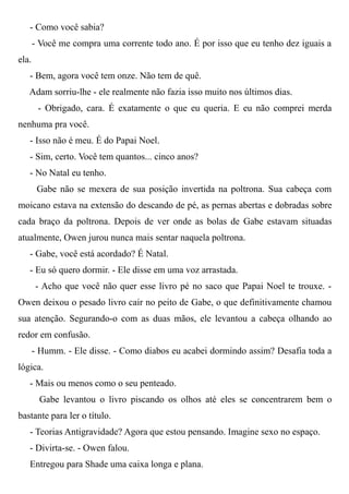 - Como você sabia?
- Você me compra uma corrente todo ano. É por isso que eu tenho dez iguais a
ela.
- Bem, agora você tem onze. Não tem de quê.
Adam sorriu-lhe - ele realmente não fazia isso muito nos últimos dias.
- Obrigado, cara. É exatamente o que eu queria. E eu não comprei merda
nenhuma pra você.
- Isso não é meu. É do Papai Noel.
- Sim, certo. Você tem quantos... cinco anos?
- No Natal eu tenho.
Gabe não se mexera de sua posição invertida na poltrona. Sua cabeça com
moicano estava na extensão do descando de pé, as pernas abertas e dobradas sobre
cada braço da poltrona. Depois de ver onde as bolas de Gabe estavam situadas
atualmente, Owen jurou nunca mais sentar naquela poltrona.
- Gabe, você está acordado? É Natal.
- Eu só quero dormir. - Ele disse em uma voz arrastada.
- Acho que você não quer esse livro pé no saco que Papai Noel te trouxe. -
Owen deixou o pesado livro cair no peito de Gabe, o que definitivamente chamou
sua atenção. Segurando-o com as duas mãos, ele levantou a cabeça olhando ao
redor em confusão.
- Humm. - Ele disse. - Como diabos eu acabei dormindo assim? Desafia toda a
lógica.
- Mais ou menos como o seu penteado.
Gabe levantou o livro piscando os olhos até eles se concentrarem bem o
bastante para ler o título.
- Teorias Antigravidade? Agora que estou pensando. Imagine sexo no espaço.
- Divirta-se. - Owen falou.
Entregou para Shade uma caixa longa e plana.
 