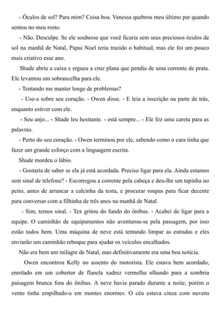 - Óculos de sol? Para mim? Coisa boa. Vanessa quebrou meu último par quando
sentou no meu rosto.
- Não. Desculpe. Se ele soubesse que você ficaria sem seus preciosos óculos de
sol na manhã de Natal, Papai Noel teria trazido o habitual, mas ele foi um pouco
mais criativo esse ano.
Shade abriu a caixa e ergueu a cruz plana que pendia de uma corrente de prata.
Ele levantou um sobrancelha para ele.
- Tentando me manter longe de problemas?
- Use-a sobre seu coração. - Owen disse. - E leia a inscrição na parte de trás,
enquanto estiver com ele.
- Seu anjo... - Shade leu hesitante. - está sempre... - Ele fez uma careta para as
palavras.
- Perto do seu coração. - Owen terminou por ele, sabendo como o cara tinha que
fazer um grande esforço com a linguagem escrita.
Shade mordeu o lábio.
- Gostaria de saber se ela já está acordada. Preciso ligar para ela. Ainda estamos
sem sinal de telefone? - Escorregou a corrente pela cabeça e deu-lhe um tapinha no
peito, antes de arrancar a calcinha da testa, e procurar roupas para ficar decente
para conversar com a filhinha de três anos na manhã de Natal.
- Sim, temos sinal. - Tex gritou do fundo do ônibus. - Acabei de ligar para a
equipe. O caminhão de equipamentos não aventurou-se pela passagem, por isso
estão todos bem. Uma máquina de neve está tentando limpar as estradas e eles
enviarão um caminhão reboque para ajudar os veículos encalhados.
Não era bem um milagre de Natal, mas definitivamente era uma boa notícia.
Owen encontrou Kelly no assento do motorista. Ele estava bem acordado,
enrolado em um cobertor de flanela xadrez vermelha olhando para a sombria
paisagem branca fora do ônibus. A neve havia parado durante a noite, porém o
vento tinha empilhado-a em montes enormes. O céu estava cinza com nuvens
 
