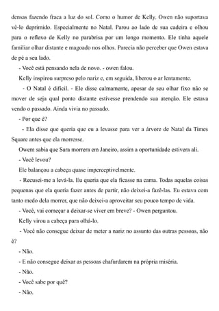 densas fazendo fraca a luz do sol. Como o humor de Kelly. Owen não suportava
vê-lo deprimido. Especialmente no Natal. Parou ao lado de sua cadeira e olhou
para o reflexo de Kelly no parabrisa por um longo momento. Ele tinha aquele
familiar olhar distante e magoado nos olhos. Parecia não perceber que Owen estava
de pé a seu lado.
- Você está pensando nela de novo. - owen falou.
Kelly inspirou surpreso pelo nariz e, em seguida, liberou o ar lentamente.
- O Natal é difícil. - Ele disse calmamente, apesar de seu olhar fixo não se
mover de seja qual ponto distante estivesse prendendo sua atenção. Ele estava
vendo o passado. Ainda vivia no passado.
- Por que é?
- Ela disse que queria que eu a levasse para ver a árvore de Natal da Times
Square antes que ela morresse.
Owem sabia que Sara morrera em Janeiro, assim a oportunidade estivera ali.
- Você levou?
Ele balançou a cabeça quase imperceptivelmente.
- Recusei-me a levá-la. Eu queria que ela ficasse na cama. Todas aquelas coisas
pequenas que ela queria fazer antes de partir, não deixei-a fazê-las. Eu estava com
tanto medo dela morrer, que não deixei-a aproveitar seu pouco tempo de vida.
- Você, vai começar a deixar-se viver em breve? - Owen perguntou.
Kelly virou a cabeça para olhá-lo.
- Você não consegue deixar de meter a nariz no assunto das outras pessoas, não
é?
- Não.
- E não consegue deixar as pessoas chafurdarem na própria miséria.
- Não.
- Você sabe por quê?
- Não.
 