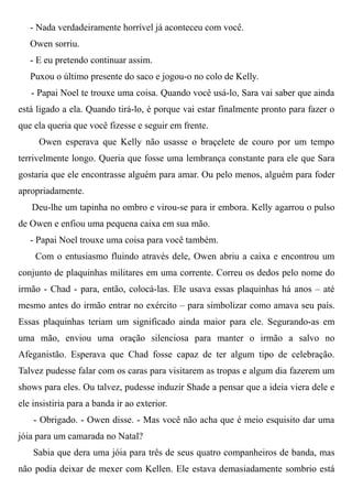 - Nada verdadeiramente horrível já aconteceu com você.
Owen sorriu.
- E eu pretendo continuar assim.
Puxou o último presente do saco e jogou-o no colo de Kelly.
- Papai Noel te trouxe uma coisa. Quando você usá-lo, Sara vai saber que ainda
está ligado a ela. Quando tirá-lo, é porque vai estar finalmente pronto para fazer o
que ela queria que você fizesse e seguir em frente.
Owen esperava que Kelly não usasse o braçelete de couro por um tempo
terrivelmente longo. Queria que fosse uma lembrança constante para ele que Sara
gostaria que ele encontrasse alguém para amar. Ou pelo menos, alguém para foder
apropriadamente.
Deu-lhe um tapinha no ombro e virou-se para ir embora. Kelly agarrou o pulso
de Owen e enfiou uma pequena caixa em sua mão.
- Papai Noel trouxe uma coisa para você também.
Com o entusiasmo fluindo através dele, Owen abriu a caixa e encontrou um
conjunto de plaquinhas militares em uma corrente. Correu os dedos pelo nome do
irmão - Chad - para, então, colocá-las. Ele usava essas plaquinhas há anos – até
mesmo antes do irmão entrar no exército – para simbolizar como amava seu país.
Essas plaquinhas teriam um significado ainda maior para ele. Segurando-as em
uma mão, enviou uma oração silenciosa para manter o irmão a salvo no
Afeganistão. Esperava que Chad fosse capaz de ter algum tipo de celebração.
Talvez pudesse falar com os caras para visitarem as tropas e algum dia fazerem um
shows para eles. Ou talvez, pudesse induzir Shade a pensar que a ideia viera dele e
ele insistiria para a banda ir ao exterior.
- Obrigado. - Owen disse. - Mas você não acha que é meio esquisito dar uma
jóia para um camarada no Natal?
Sabia que dera uma jóia para três de seus quatro companheiros de banda, mas
não podia deixar de mexer com Kellen. Ele estava demasiadamente sombrio está
 