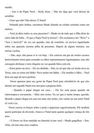 manhã.
- Isso é do Papai Noel. - Kelly disse. - Não me diga que você deixou de
acreditar.
- Claro que não! Não deixei. É Natal!
Voltando pelo ônibus, encontrou Shade falando no celular sorrindo como um
maluco.
- Você já abriu todos os seus presentes? - Shade ria de tudo que a filha dizia do
outro lado da linha. - O que o Papai Noel te trouxe? - Ele exclamava um “Wow!” e
“Isso é incrível!” de vez em quando, mas do contrário, só ouvia-a tagarelando
sobre sua aparente enorme pilha de presentes. Depois de alguns minutos, seu
sorriso vacilou.
- Não, anjo, não posso ir te ver hoje. - Ele colocou um par de óculos escuros
horrivelmente tortos para esconder os olhos repentinamente lagrimejantes, mas não
conseguiu disfarçar o tom ofegante na voz quando falou com ela.
- Estou preso na neve. - Ele riu abafado. - Sim, eu sei que não cai muita neve no
Texas, mas eu estou em Idaho. Neva muito em Idaho. - Ele mordeu o lábio. - Você
faria um anjo de neve perfeito.
Owen apontou para seu gorro de Papai Noel para relembrá-lo de que eles
dariam um segundo Natal esse ano para a pequena Julie.
- Quando o papai chegar em casa... - Ele fez uma pausa quando ela
interrompeu-o novamente. - Mais oito noites. Eu sei que é muito tempo, querida.
Quando o papai chegar em casa em mais oito noites, nós vamos ter um outro Natal
só você e eu.
Owen cruzou os braços sobre o peito e pigarreou sugestivamente. Ele também
queria participar da diversão. Amava o Natal tanto quanto qualquer criança de três
anos.
- E Owen vai ficar entalado na chaminé só por você. - Shade gargalhou. - Sim.
Aliás, ele tem uma rena voadora.
 