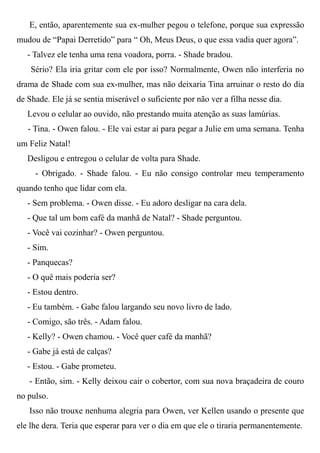 E, então, aparentemente sua ex-mulher pegou o telefone, porque sua expressão
mudou de “Papai Derretido” para “ Oh, Meus Deus, o que essa vadia quer agora”.
- Talvez ele tenha uma rena voadora, porra. - Shade bradou.
Sério? Ela iria gritar com ele por isso? Normalmente, Owen não interferia no
drama de Shade com sua ex-mulher, mas não deixaria Tina arruinar o resto do dia
de Shade. Ele já se sentia miserável o suficiente por não ver a filha nesse dia.
Levou o celular ao ouvido, não prestando muita atenção as suas lamúrias.
- Tina. - Owen falou. - Ele vai estar aí para pegar a Julie em uma semana. Tenha
um Feliz Natal!
Desligou e entregou o celular de volta para Shade.
- Obrigado. - Shade falou. - Eu não consigo controlar meu temperamento
quando tenho que lidar com ela.
- Sem problema. - Owen disse. - Eu adoro desligar na cara dela.
- Que tal um bom café da manhã de Natal? - Shade perguntou.
- Você vai cozinhar? - Owen perguntou.
- Sim.
- Panquecas?
- O quê mais poderia ser?
- Estou dentro.
- Eu também. - Gabe falou largando seu novo livro de lado.
- Comigo, são três. - Adam falou.
- Kelly? - Owen chamou. - Você quer café da manhã?
- Gabe já está de calças?
- Estou. - Gabe prometeu.
- Então, sim. - Kelly deixou cair o cobertor, com sua nova braçadeira de couro
no pulso.
Isso não trouxe nenhuma alegria para Owen, ver Kellen usando o presente que
ele lhe dera. Teria que esperar para ver o dia em que ele o tiraria permanentemente.
 