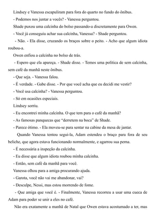 Lindsey e Vanessa escapuliram para fora do quarto no fundo do ônibus.
- Podemos nos juntar a vocês? - Vanessa perguntou.
Shade puxou uma calcinha do bolso passando-a discretamente para Owen.
- Você já conseguiu achar sua calcinha, Vanessa? - Shade perguntou.
- Não. - Ela disse, cruzando os braços sobre o peito. - Acho que algum idiota
roubou-a.
Owen enfiou a calcinha no bolso de trás.
- Espero que ela apareça. - Shade disse. - Temos uma política de sem calcinha,
sem café da manhã neste ônibus.
- Que seja. - Vanessa falou.
- É verdade. - Gabe disse. - Por que você acha que eu decidi me vestir?
- Você usa calcinha? - Vanessa perguntou.
- Só em ocasiões especiais.
Lindsey sorriu.
- Eu encontrei minha calcinha. O que tem para o café da manhã?
- As famosas panquecas que “derretem na boca” de Shade.
- Parece ótimo. - Ela moveu-se para sentar na cabine da mesa de jantar.
Quando Vanessa tentou segui-la, Adam estendeu o braço para fora de seu
beliche, que agora estava funcionando normalmente, e agarrou sua perna.
- É necessária a inspeção da calcinha.
- Eu disse que algum idiota roubou minha calcinha.
- Então, sem café da manhã para você.
Vanessa olhou para a amiga procurando ajuda.
- Garota, você não vai me abandonar, vai?
- Desculpe, Nessi, mas estou morrendo de fome.
- Que amiga que você é. - Finalmente, Vanessa recorreu a usar uma cueca de
Adam para poder se unir a eles no café.
Não era exatamente a manhã de Natal que Owen estava acostumado a ter, mas
 