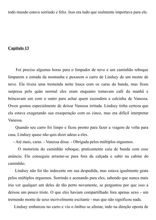 todo mundo estava sorrindo e feliz. Isso era tudo que realmente importava para ele.
Capítulo 13
Foi preciso algumas horas para o limpador de neve e um caminhão reboque
limparem a estrada da montanha e puxarem o carro de Lindsey de um monte de
neve. Ela tivera uma tremenda noite louca com os caras da banda, mas ficou
surpresa pelo quão normal eles eram enquanto tomavam café da manhã e
brincavam um com o outro para achar quem escondera a calcinha de Vanessa.
Owen gostou especialmente de deixar Vanessa irritada. Lindsey tinha certeza que
ela estava exagerando sua exasperação com os cinco, mas era difícil interpretar
Vanessa.
Quando seu carro foi limpo e ficou pronto para fazer a viagem de volta para
casa, Lindsey quase não quis dizer adeus a eles.
- Até mais, caras. - Vanessa disse. - Obrigada pelos múltiplos orgasmos.
O motorista do caminhão reboque, praticamente caiu de bunda com esse
anúncio. Ele conseguiu arrastar-se para fora da calçada e subir na cabine do
caminhão.
Lindsey não foi tão indecente em sua despedida, mas estava igualmente grata
pelos múltiplos orgasmos. Sorrindo e acenando para eles, sabendo que nunca mais
iria ver qualquer um deles de tão perto novamente, se perguntou por que isso a
deixou um pouco triste. O que eles haviam compartilhado fora apenas sexo - um
tremendo monte de sexo incrivelmente excitante - mas que não significou nada.
Lindsey embarcou no carro e viu o ônibus se afastar, indo na direção oposta de
 