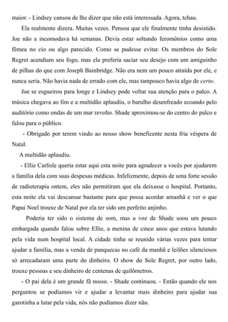 maior. - Lindsey cansou de lhe dizer que não está interessada. Agora, tchau.
Ela realmente dizera. Muitas vezes. Pensou que ele finalmente tinha desistido.
Joe não a incomodava há semanas. Devia estar soltando feromônios como uma
fêmea no cio ou algo parecido. Como se pudesse evitar. Os membros do Sole
Regret acendiam seu fogo, mas ela preferia saciar seu desejo com um amiguinho
de pilhas do que com Joseph Bainbridge. Não era nem um pouco atraída por ele, e
nunca seria. Não havia nada de errado com ele, mas tampouco havia algo de certo.
Joe se esgueirou para longe e Lindsey pode voltar sua atenção para o palco. A
música chegava ao fim e a multidão aplaudiu, o barulho desenfreado ecoando pelo
auditório como ondas de um mar revolto. Shade aproximou-se do centro do palco e
falou para o público.
- Obrigado por terem vindo ao nosso show beneficente nesta fria véspera de
Natal.
A multidão aplaudiu.
- Ellie Carlisle queria estar aqui esta noite para agradecer a vocês por ajudarem
a família dela com suas despesas médicas. Infelizmente, depois de uma forte sessão
de radioterapia ontem, eles não permitiram que ela deixasse o hospital. Portanto,
esta noite ela vai descansar bastante para que possa acordar amanhã e ver o que
Papai Noel trouxe de Natal por ela ter sido um perfeito anjinho.
Poderia ter sido o sistema de som, mas a voz de Shade soou um pouco
embargada quando falou sobre Ellie, a menina de cinco anos que estava lutando
pela vida num hospital local. A cidade tinha se reunido várias vezes para tentar
ajudar a família, mas a venda de panquecas no café da manhã e leilões silenciosos
só arrecadaram uma parte do dinheiro. O show do Sole Regret, por outro lado,
trouxe pessoas e seu dinheiro de centenas de quilômetros.
- O pai dela é um grande fã nosso. - Shade continuou. - Então quando ele nos
perguntou se podíamos vir e ajudar a levantar mais dinheiro para ajudar sua
garotinha a lutar pela vida, nós não podíamos dizer não.
 