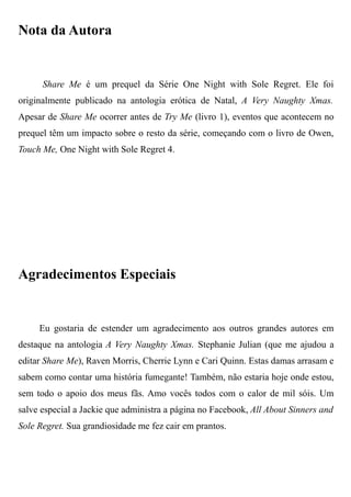 Nota da Autora
Share Me é um prequel da Série One Night with Sole Regret. Ele foi
originalmente publicado na antologia erótica de Natal, A Very Naughty Xmas.
Apesar de Share Me ocorrer antes de Try Me (livro 1), eventos que acontecem no
prequel têm um impacto sobre o resto da série, começando com o livro de Owen,
Touch Me, One Night with Sole Regret 4.
Agradecimentos Especiais
Eu gostaria de estender um agradecimento aos outros grandes autores em
destaque na antologia A Very Naughty Xmas. Stephanie Julian (que me ajudou a
editar Share Me), Raven Morris, Cherrie Lynn e Cari Quinn. Estas damas arrasam e
sabem como contar uma história fumegante! Também, não estaria hoje onde estou,
sem todo o apoio dos meus fãs. Amo vocês todos com o calor de mil sóis. Um
salve especial a Jackie que administra a página no Facebook, All About Sinners and
Sole Regret. Sua grandiosidade me fez cair em prantos.
 