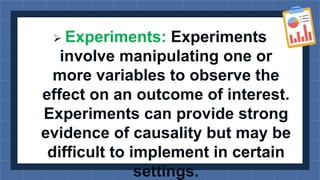  Experiments: Experiments
involve manipulating one or
more variables to observe the
effect on an outcome of interest.
Experiments can provide strong
evidence of causality but may be
difficult to implement in certain
settings.
 