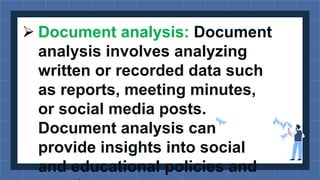  Document analysis: Document
analysis involves analyzing
written or recorded data such
as reports, meeting minutes,
or social media posts.
Document analysis can
provide insights into social
and educational policies and
 