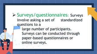  Surveys/questionnaires: Surveys
involve asking a set of standardized
questions to a
large number of participants.
Surveys can be conducted through
paper-based questionnaires or
online surveys.
 