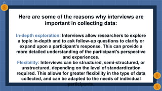 Here are some of the reasons why interviews are
important in collecting data:
In-depth exploration: Interviews allow researchers to explore
a topic in-depth and to ask follow-up questions to clarify or
expand upon a participant's response. This can provide a
more detailed understanding of the participant's perspective
and experiences.
Flexibility: Interviews can be structured, semi-structured, or
unstructured, depending on the level of standardization
required. This allows for greater flexibility in the type of data
collected, and can be adapted to the needs of individual
participants.
 