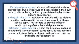Participant perspective: Interviews allow participants to
express their own perspectives and experiences in their own
words, without being limited by pre-determined response
options or categories.
Rich qualitative data: Interviews can provide rich qualitative
data that can be used to develop theories or hypotheses
about a topic. This can help to provide a deeper
understanding of complex social phenomena.
Participant engagement: Interviews can be a more engaging
method of data collection for participants, as they have the
opportunity to actively participate in the research process
and share their experiences.
 