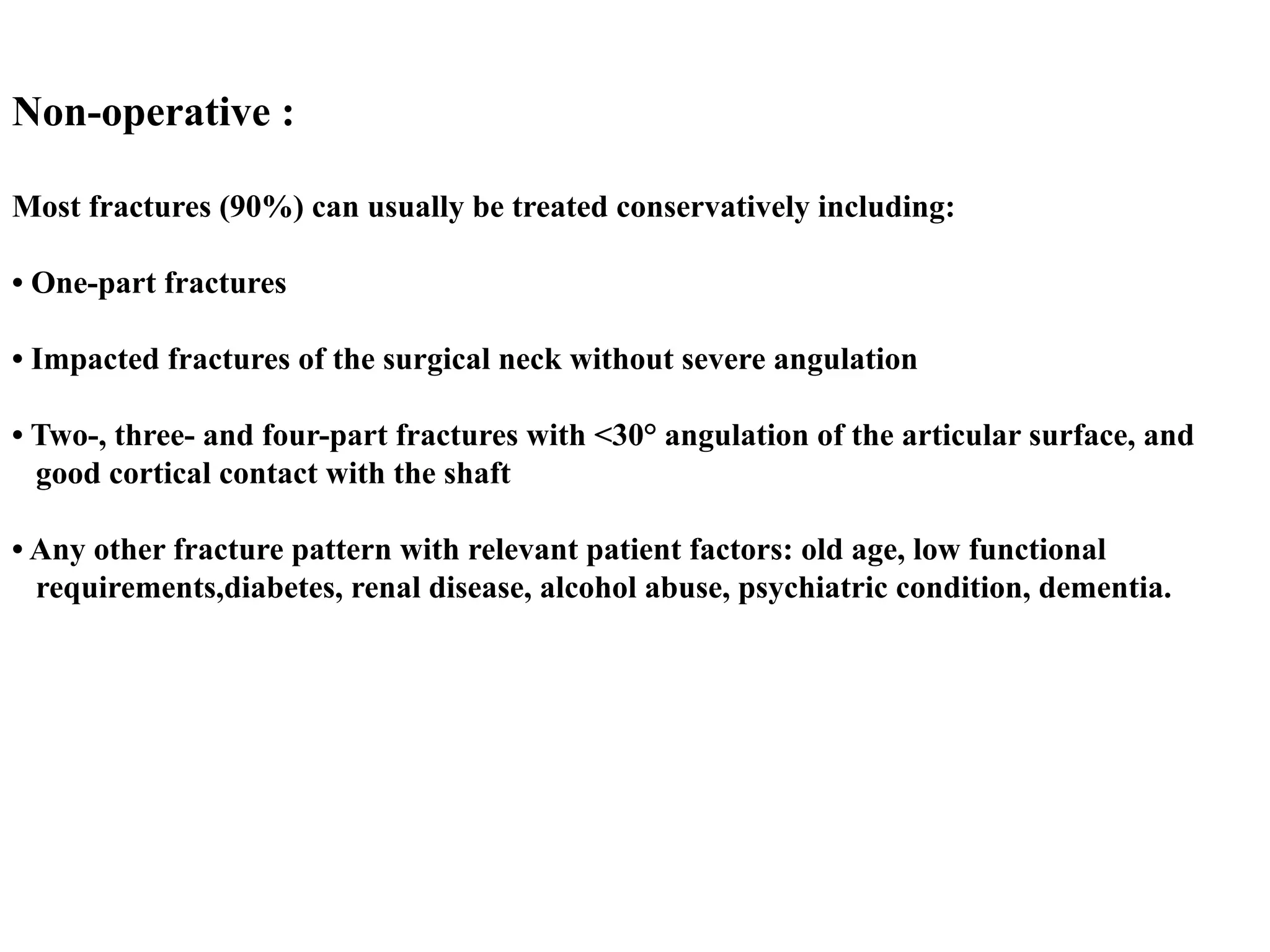 Non-operative :
Most fractures (90%) can usually be treated conservatively including:
• One-part fractures
• Impacted fractures of the surgical neck without severe angulation
• Two-, three- and four-part fractures with <30° angulation of the articular surface, and
good cortical contact with the shaft
• Any other fracture pattern with relevant patient factors: old age, low functional
requirements,diabetes, renal disease, alcohol abuse, psychiatric condition, dementia.
 