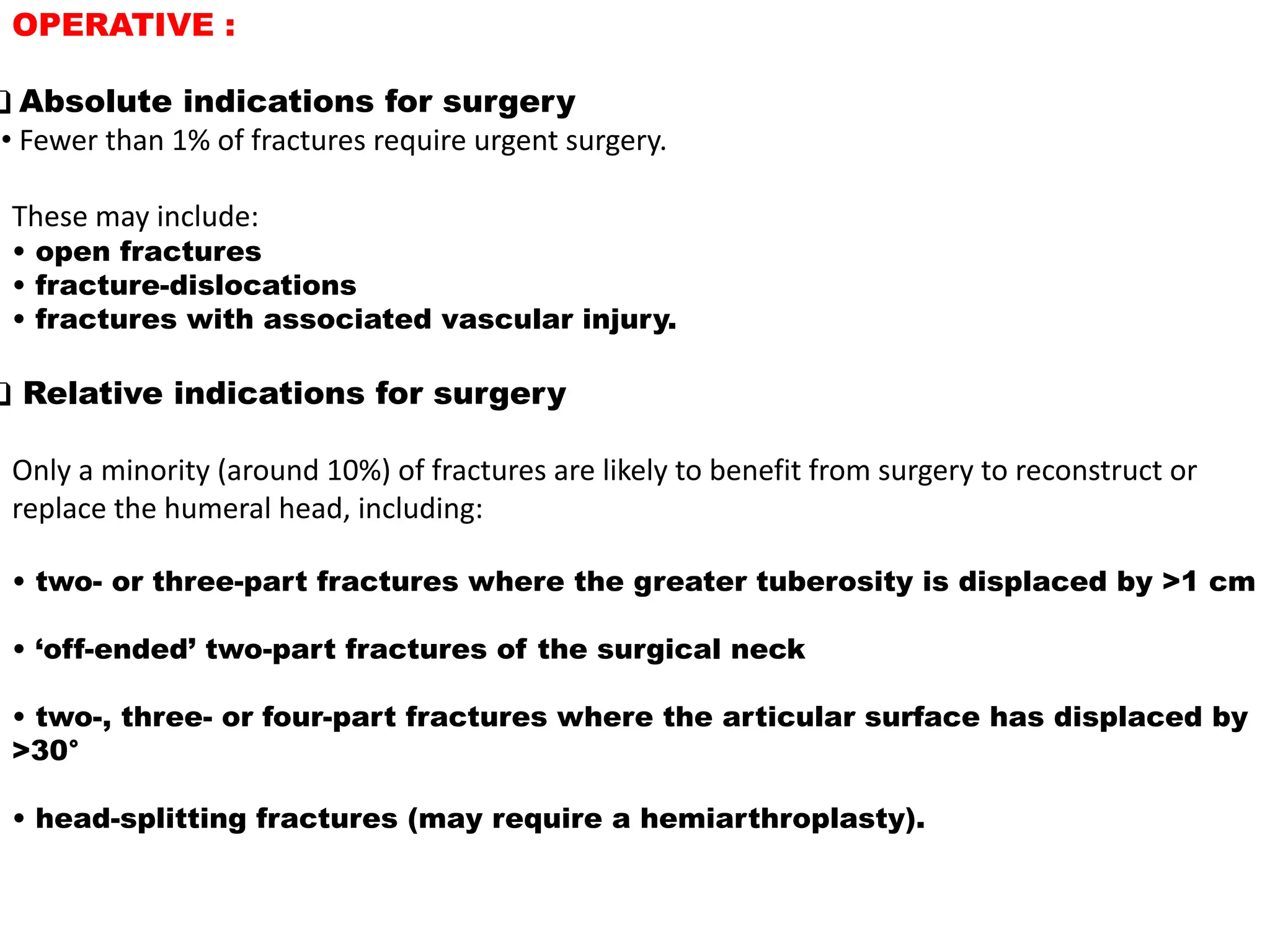 OPERATIVE :
❑ Absolute indications for surgery
• Fewer than 1% of fractures require urgent surgery.
These may include:
• open fractures
• fracture-dislocations
• fractures with associated vascular injury.
❑ Relative indications for surgery
Only a minority (around 10%) of fractures are likely to benefit from surgery to reconstruct or
replace the humeral head, including:
• two- or three-part fractures where the greater tuberosity is displaced by >1 cm
• ‘off-ended’ two-part fractures of the surgical neck
• two-, three- or four-part fractures where the articular surface has displaced by
>30°
• head-splitting fractures (may require a hemiarthroplasty).
 