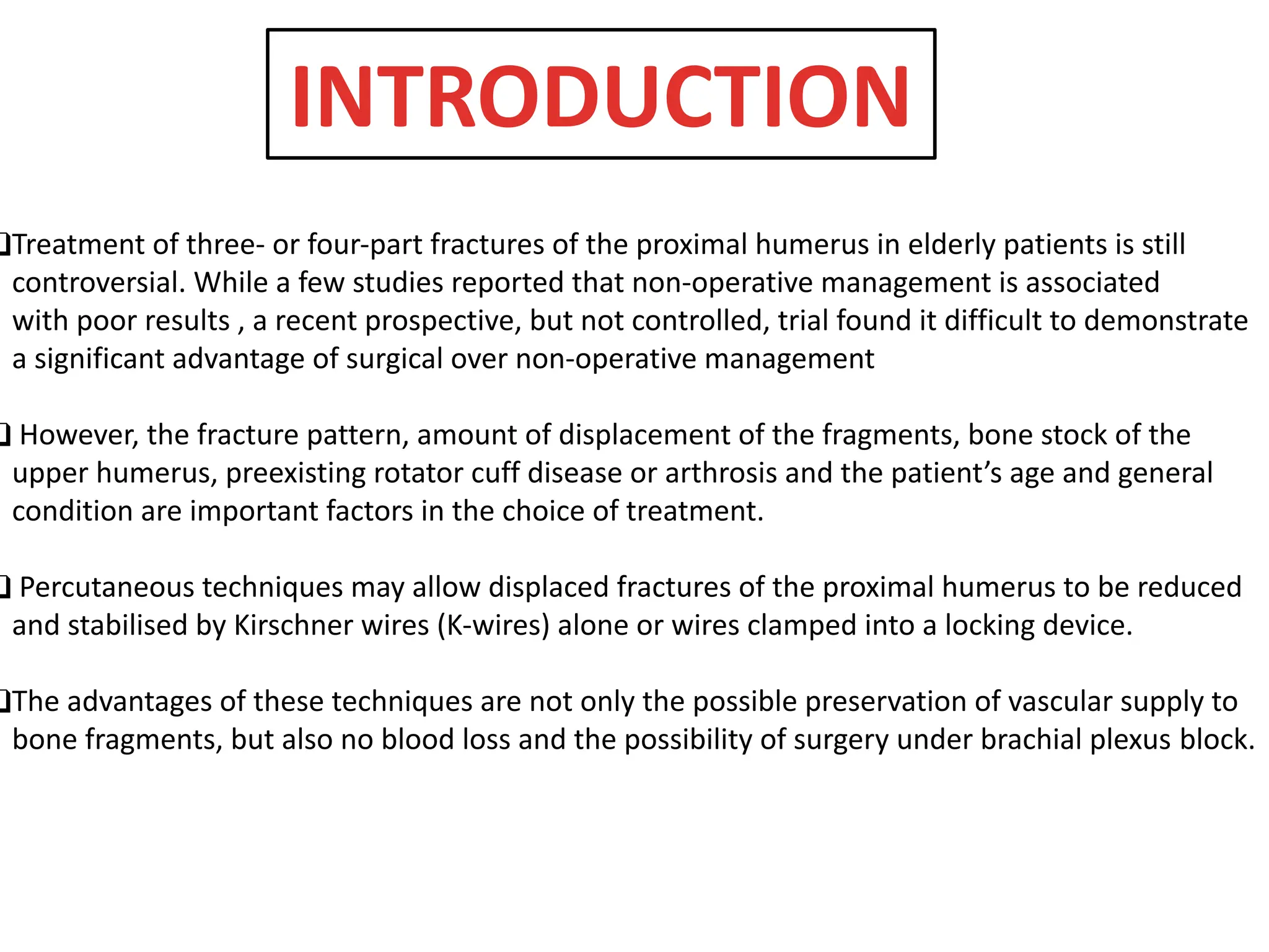 ❑Treatment of three- or four-part fractures of the proximal humerus in elderly patients is still
controversial. While a few studies reported that non-operative management is associated
with poor results , a recent prospective, but not controlled, trial found it difficult to demonstrate
a significant advantage of surgical over non-operative management
❑ However, the fracture pattern, amount of displacement of the fragments, bone stock of the
upper humerus, preexisting rotator cuff disease or arthrosis and the patient’s age and general
condition are important factors in the choice of treatment.
❑ Percutaneous techniques may allow displaced fractures of the proximal humerus to be reduced
and stabilised by Kirschner wires (K-wires) alone or wires clamped into a locking device.
❑The advantages of these techniques are not only the possible preservation of vascular supply to
bone fragments, but also no blood loss and the possibility of surgery under brachial plexus block.
INTRODUCTION
 