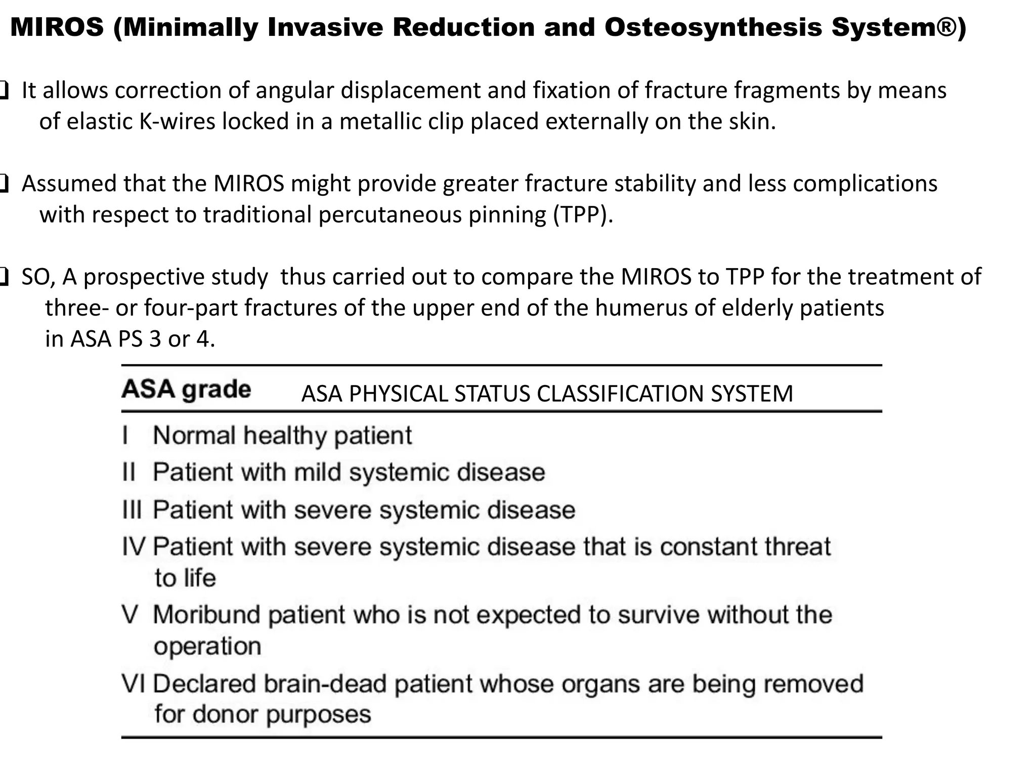 MIROS (Minimally Invasive Reduction and Osteosynthesis System®)
❑ It allows correction of angular displacement and fixation of fracture fragments by means
of elastic K-wires locked in a metallic clip placed externally on the skin.
❑ Assumed that the MIROS might provide greater fracture stability and less complications
with respect to traditional percutaneous pinning (TPP).
❑ SO, A prospective study thus carried out to compare the MIROS to TPP for the treatment of
three- or four-part fractures of the upper end of the humerus of elderly patients
in ASA PS 3 or 4.
ASA PHYSICAL STATUS CLASSIFICATION SYSTEM
 