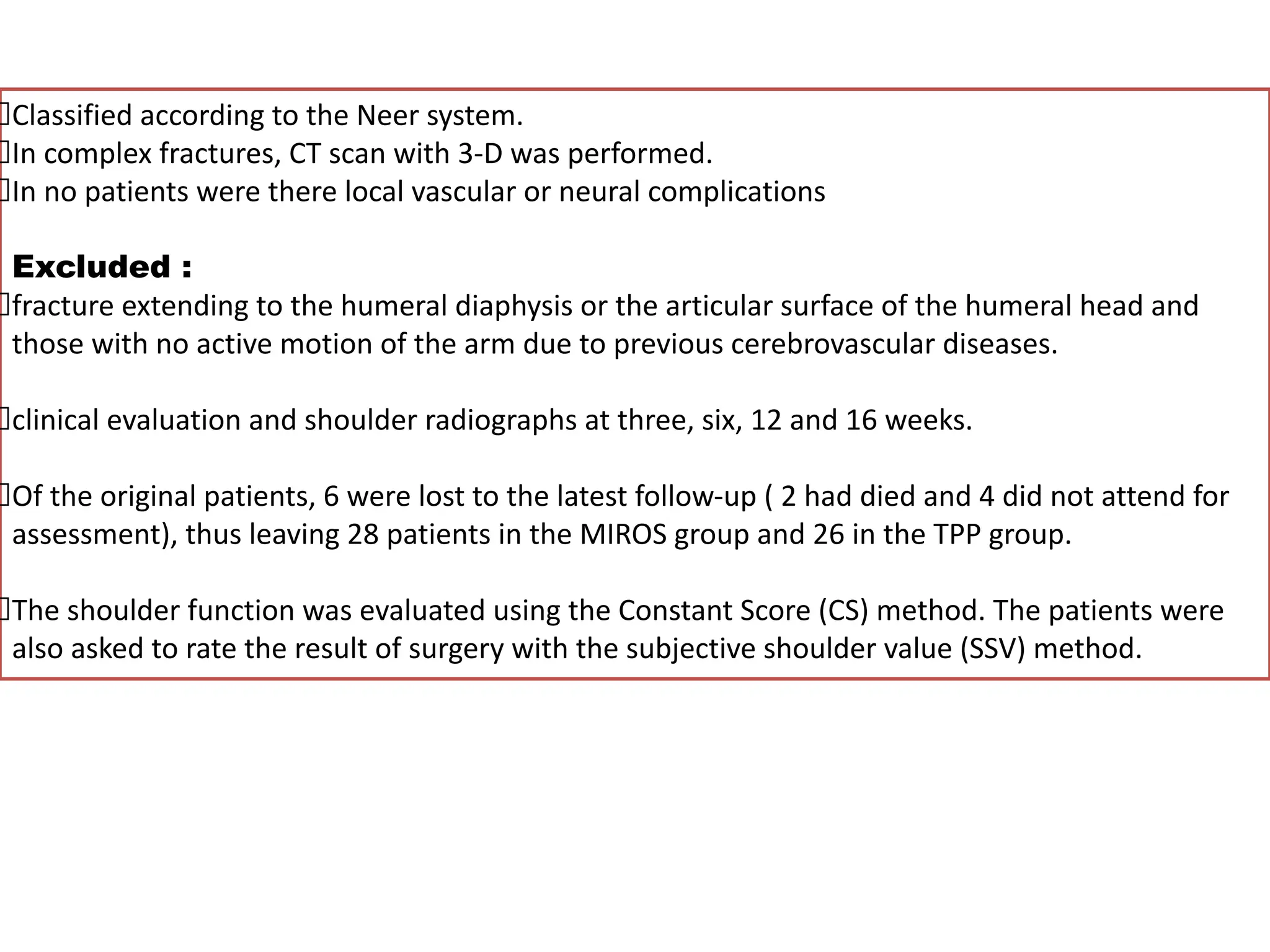 Classified according to the Neer system.
In complex fractures, CT scan with 3-D was performed.
In no patients were there local vascular or neural complications
Excluded :
fracture extending to the humeral diaphysis or the articular surface of the humeral head and
those with no active motion of the arm due to previous cerebrovascular diseases.
clinical evaluation and shoulder radiographs at three, six, 12 and 16 weeks.
Of the original patients, 6 were lost to the latest follow-up ( 2 had died and 4 did not attend for
assessment), thus leaving 28 patients in the MIROS group and 26 in the TPP group.
The shoulder function was evaluated using the Constant Score (CS) method. The patients were
also asked to rate the result of surgery with the subjective shoulder value (SSV) method.
 