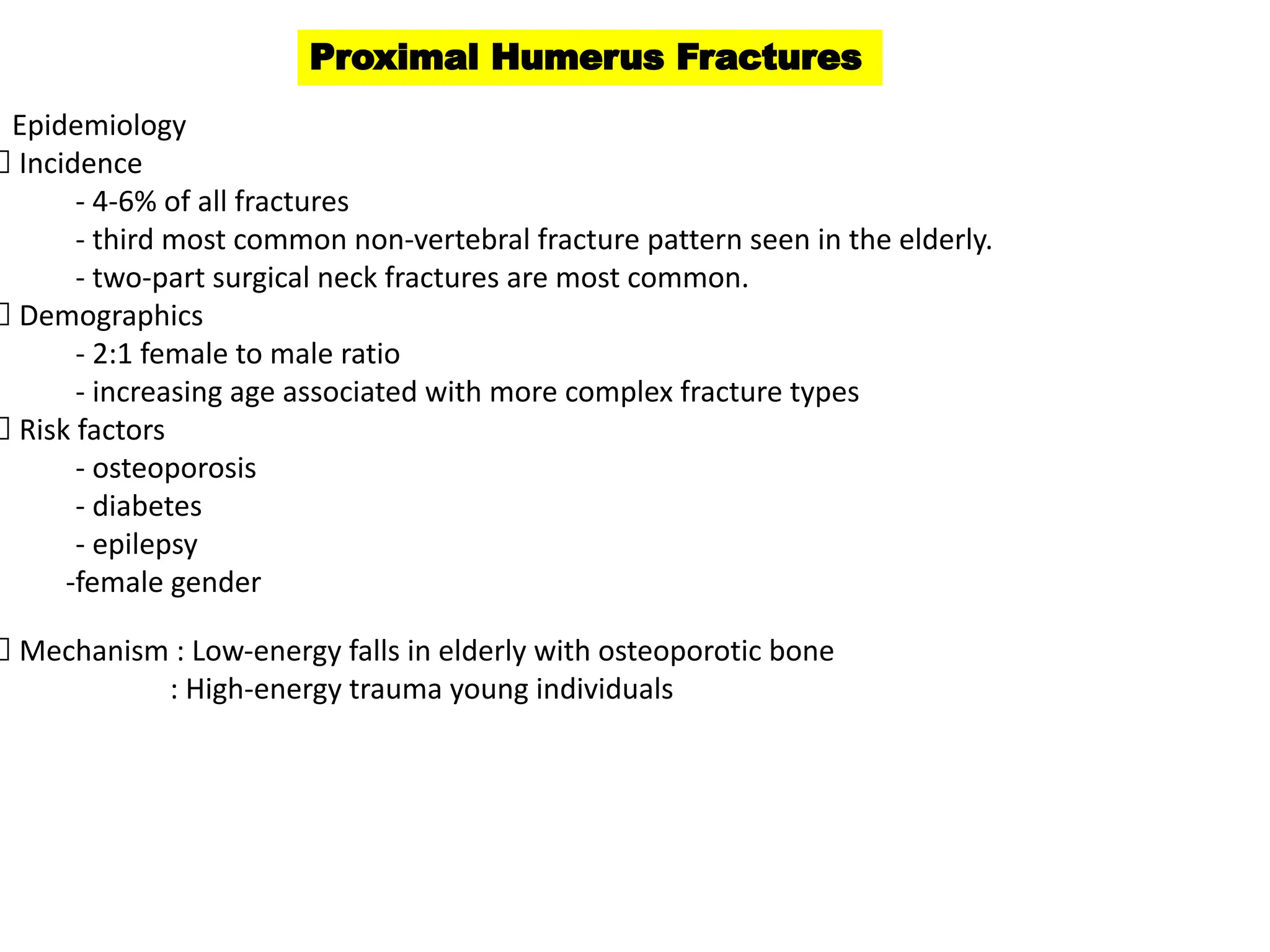 Proximal Humerus Fractures
Epidemiology
Incidence
- 4-6% of all fractures
- third most common non-vertebral fracture pattern seen in the elderly.
- two-part surgical neck fractures are most common.
Demographics
- 2:1 female to male ratio
- increasing age associated with more complex fracture types
Risk factors
- osteoporosis
- diabetes
- epilepsy
-female gender
Mechanism : Low-energy falls in elderly with osteoporotic bone
: High-energy trauma young individuals
 