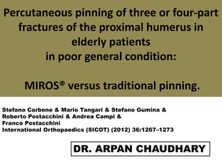 Percutaneous pinning of three or four-part
fractures of the proximal humerus in
elderly patients
in poor general condition:
MIROS® versus traditional pinning.
DR. ARPAN CHAUDHARY
Stefano Carbone & Mario Tangari & Stefano Gumina &
Roberto Postacchini & Andrea Campi &
Franco Postacchini
International Orthopaedics (SICOT) (2012) 36:1267–1273
 