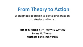 From Theory to Action
A pragmatic approach to digital preservation
strategies and tools
SHARE MODULE 1 : THEORY vs. ACTION
Lynne M. Thomas
Northern Illinois University
 