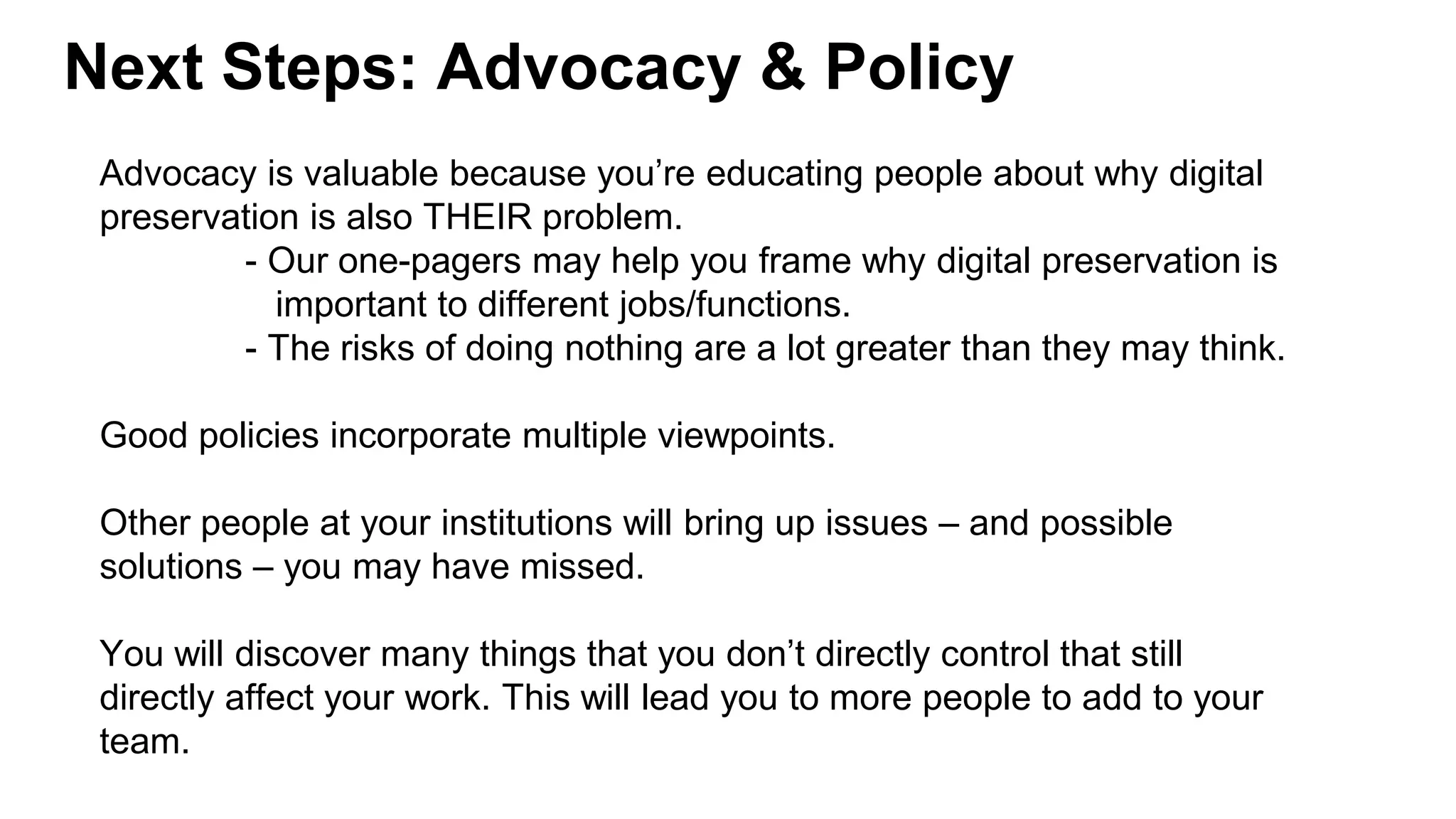 Next Steps: Advocacy & Policy
Advocacy is valuable because you’re educating people about why digital
preservation is also THEIR problem.
- Our one-pagers may help you frame why digital preservation is
important to different jobs/functions.
- The risks of doing nothing are a lot greater than they may think.
Good policies incorporate multiple viewpoints.
Other people at your institutions will bring up issues – and possible
solutions – you may have missed.
You will discover many things that you don’t directly control that still
directly affect your work. This will lead you to more people to add to your
team.
 