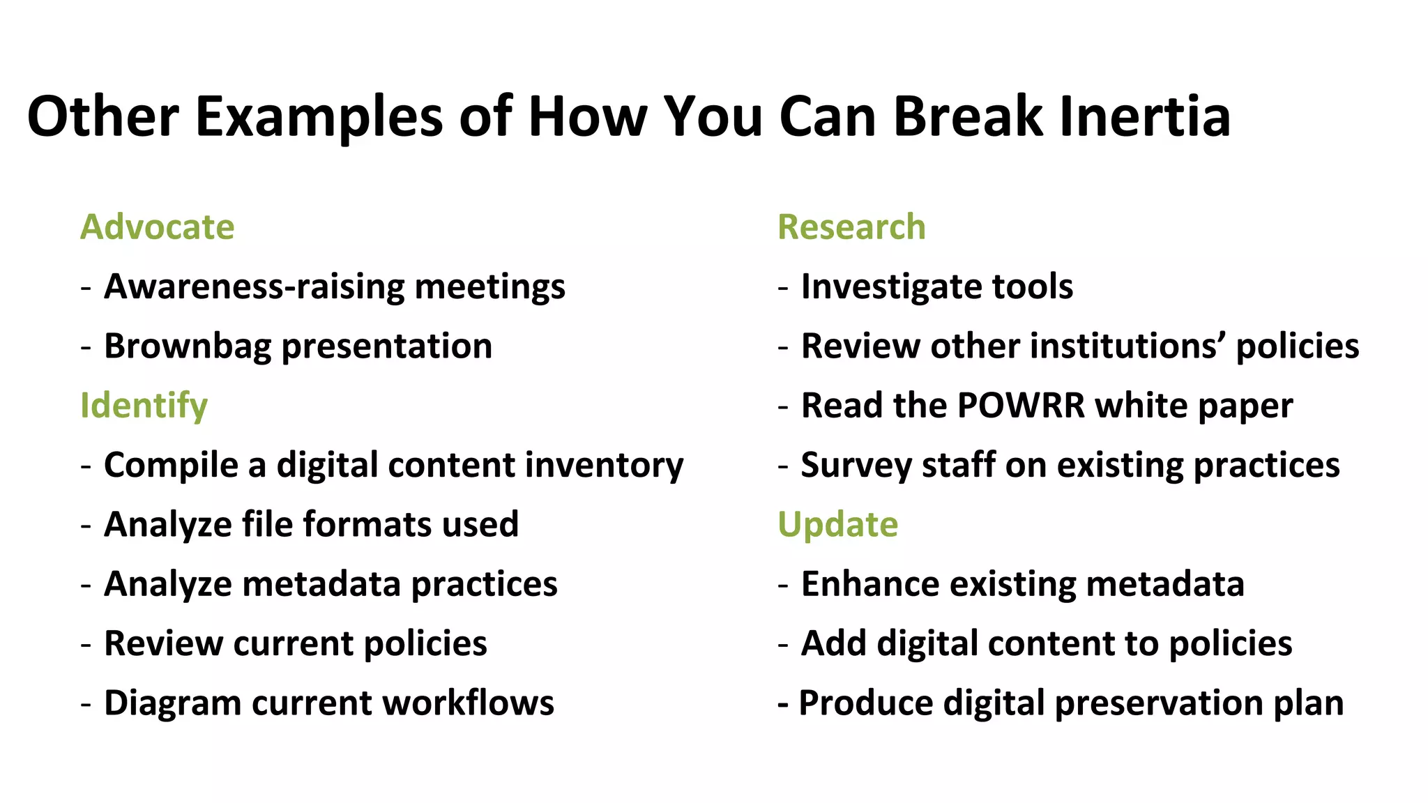 Other Examples of How You Can Break Inertia
Advocate
- Awareness-raising meetings
- Brownbag presentation
Identify
- Compile a digital content inventory
- Analyze file formats used
- Analyze metadata practices
- Review current policies
- Diagram current workflows
Research
- Investigate tools
- Review other institutions’ policies
- Read the POWRR white paper
- Survey staff on existing practices
Update
- Enhance existing metadata
- Add digital content to policies
- Produce digital preservation plan
 