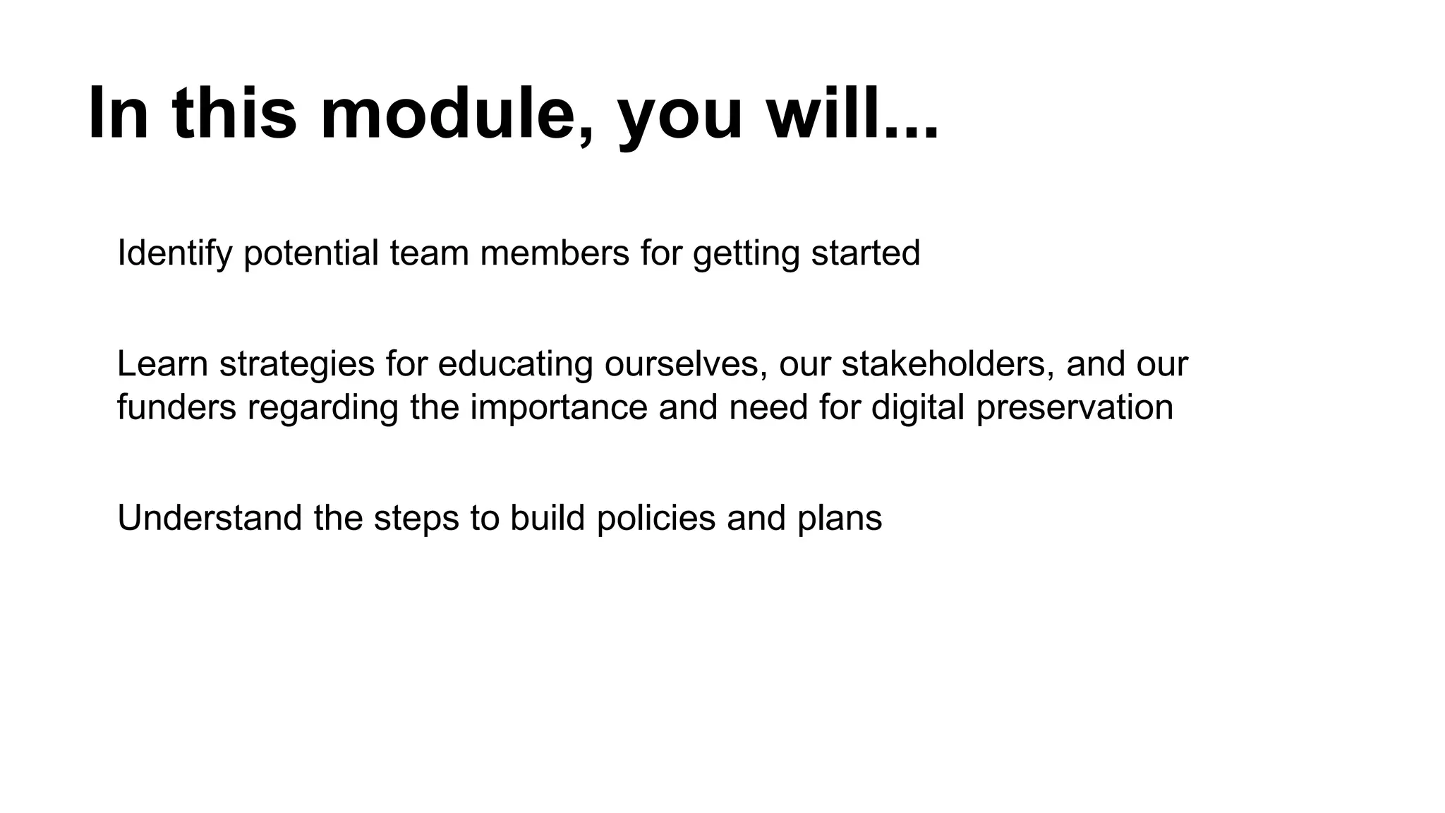In this module, you will...
Identify potential team members for getting started
Learn strategies for educating ourselves, our stakeholders, and our
funders regarding the importance and need for digital preservation
Understand the steps to build policies and plans
 