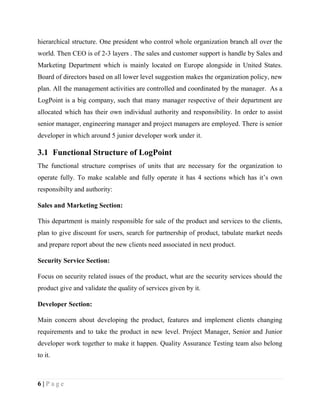 6 | P a g e
hierarchical structure. One president who control whole organization branch all over the
world. Then CEO is of 2-3 layers . The sales and customer support is handle by Sales and
Marketing Department which is mainly located on Europe alongside in United States.
Board of directors based on all lower level suggestion makes the organization policy, new
plan. All the management activities are controlled and coordinated by the manager. As a
LogPoint is a big company, such that many manager respective of their department are
allocated which has their own individual authority and responsibility. In order to assist
senior manager, engineering manager and project managers are employed. There is senior
developer in which around 5 junior developer work under it.
3.1 Functional Structure of LogPoint
The functional structure comprises of units that are necessary for the organization to
operate fully. To make scalable and fully operate it has 4 sections which has it’s own
responsibilty and authority:
Sales and Marketing Section:
This department is mainly responsible for sale of the product and services to the clients,
plan to give discount for users, search for partnership of product, tabulate market needs
and prepare report about the new clients need associated in next product.
Security Service Section:
Focus on security related issues of the product, what are the security services should the
product give and validate the quality of services given by it.
Developer Section:
Main concern about developing the product, features and implement clients changing
requirements and to take the product in new level. Project Manager, Senior and Junior
developer work together to make it happen. Quality Assurance Testing team also belong
to it.
 