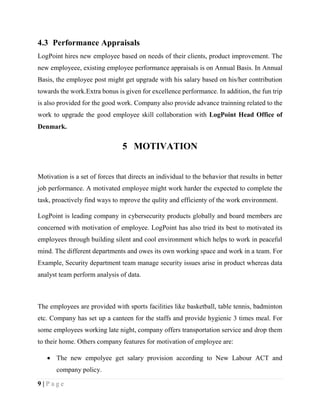 9 | P a g e
4.3 Performance Appraisals
LogPoint hires new employee based on needs of their clients, product improvement. The
new employeee, existing employee performance appraisals is on Annual Basis. In Annual
Basis, the employee post might get upgrade with his salary based on his/her contribution
towards the work.Extra bonus is given for excellence performance. In addition, the fun trip
is also provided for the good work. Company also provide advance trainning related to the
work to upgrade the good employee skill collaboration with LogPoint Head Office of
Denmark.
5 MOTIVATION
Motivation is a set of forces that directs an individual to the behavior that results in better
job performance. A motivated employee might work harder the expected to complete the
task, proactively find ways to mprove the qulity and efficienty of the work environment.
LogPoint is leading company in cybersecurity products globally and board members are
concerned with motivation of employee. LogPoint has also tried its best to motivated its
employees through building silent and cool environment which helps to work in peaceful
mind. The different departments and owes its own working space and work in a team. For
Example, Security department team manage security issues arise in product whereas data
analyst team perform analysis of data.
The employees are provided with sports facilities like basketball, table tennis, badminton
etc. Company has set up a canteen for the staffs and provide hygienic 3 times meal. For
some employees working late night, company offers transportation service and drop them
to their home. Others company features for motivation of employee are:
 The new empolyee get salary provision according to New Labour ACT and
company policy.
 
