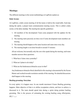 13 | P a g e
Meetings:
The different meetings in the scrum methodology at LogPoint explain as:
Daily Scrum:
At LogPoint, a daily scrum meeting of all the teams is held at the round table. Each day
during the sprint, a project team communication meeting occurs. This is called a daily
scrum, or the daily standup. The meeting has specific guidelines:
1. All members of the development Team come prepared with the updates for the
meeting.
2. The meeting starts precisely on time even if some development team members are
missing.
3. The meeting should happen at the same location and same time every day.
4. The meeting length is set (time boxed) to around 15 minutes
All are welcome, but normally only the core roles speak during the meeting, each team
member answers three questions:
1. What have I done since yesterday?
2. What are I plann to do today?
3. What are the hinderances/obstacles occur in that?
Any hinderances/obstacles block identified in this meeting is documented by the Scrum
Master and worked towards resolution outside of this meeting. No detailed discussions
shall happen in this meeting
Backlog grooming: Storytime
In every sprint, it is happen once. In one month maximum 8 hours Backlog grooming
happens. Main objective of that is to define exceptation criteria, and how to achieve is
discussed in it. The team should spend time during a sprint doing product backlog
grooming. This is the process of estimating the existing backlog using effort/points,
 
