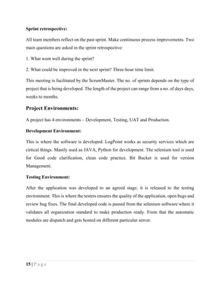15 | P a g e
Sprint retrospective:
All team members reflect on the past sprint. Make continuous process improvements. Two
main questions are asked in the sprint retrospective:
1. What went well during the sprint?
2. What could be improved in the next sprint? Three-hour time limit.
This meeting is facilitated by the ScrumMaster. The no. of sprints depends on the type of
project that is being developed. The length of the project can range from a no. of days days,
weeks to months.
Project Environments:
A project has 4 environments – Development, Testing, UAT and Production.
Development Environment:
This is where the software is developed. LogPoint works as security services which are
cirtical things. Manily used as JAVA, Python for development. The selenium tool is used
for Good code clarification, clean code practice. Bit Bucket is used for version
Management.
Testing Environment:
After the application was developed to an agreed stage, it is released to the testing
environment. This is where the testers ensures the quality of the application, open bugs and
review bug fixes. The final developed code is passed from the selenium software where it
validates all organization standard to make production ready. From that the automatic
modules are dispatch and gets hosted on different particular server.
 