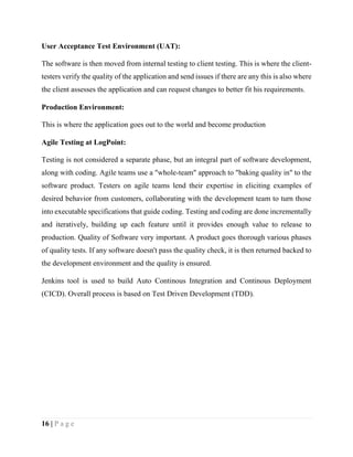 16 | P a g e
User Acceptance Test Environment (UAT):
The software is then moved from internal testing to client testing. This is where the client-
testers verify the quality of the application and send issues if there are any this is also where
the client assesses the application and can request changes to better fit his requirements.
Production Environment:
This is where the application goes out to the world and become production
Agile Testing at LogPoint:
Testing is not considered a separate phase, but an integral part of software development,
along with coding. Agile teams use a "whole-team" approach to "baking quality in" to the
software product. Testers on agile teams lend their expertise in eliciting examples of
desired behavior from customers, collaborating with the development team to turn those
into executable specifications that guide coding. Testing and coding are done incrementally
and iteratively, building up each feature until it provides enough value to release to
production. Quality of Software very important. A product goes thorough various phases
of quality tests. If any software doesn't pass the quality check, it is then returned backed to
the development environment and the quality is ensured.
Jenkins tool is used to build Auto Continous Integration and Continous Deployment
(CICD). Overall process is based on Test Driven Development (TDD).
 