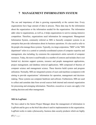 17 | P a g e
7 MANAGEMENT INFORMATION SYSTEM
The use and importance of data is growing exponentially at the current time. Every
organizations have huge amount of data to process. These data may be the information
about the organization or the information needed for the organization. The information
adds value to organizations, as well as, it helps organizations to survive among intensive
competition. Therefore, organizations need information for management. Management
Information System, commonly referred as MIS is basically computer systems in an
enterprise that provide information about its business operations. It's also used to refer to
the people who manage these systems. Typically, in a large corporation, "MIS" or the "MIS
department" refers to a central or centrally-coordinated system of computer expertise and
management, also including, by extension the corporation's entire network of computer
resources. Today, the term is used broadly in a number of contexts and includes (but is not
limited to): decision support systems, resource and people management applications,
project management, and database retrieval applications. MIS compound of theories of
computer science and management science. These theories build system and program
utilization. Normally, MIS are integrated systems of users and machines (computers) with
aiming to provide organizations’ information for operation, management and decision-
making. These systems use computer hardware and software. Furthermore, MIS are used
to collect and cumulate data from several sources both internal and external organization
for processing and arranging information. Therefore, executives or users can apply it for
making decision and other management.
MIS In LogPoint:
We have asked to the Senior Project Manager about the management of information in
LogPoint and he gave us the brief idea about it and its implementation in the organization.
LogPoint works to make cybersecurity, business data security products which are highly
 