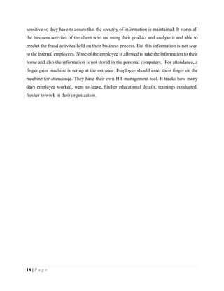 18 | P a g e
sensitive so they have to assure that the security of information is maintained. It stores all
the business activites of the client who are using their product and analyse it and able to
predict the fraud activites held on their business process. But this information is not seen
to the internal employees. None of the employee is allowed to take the information to their
home and also the information is not stored in the personal computers. For attendance, a
finger print machine is set-up at the entrance. Employee should enter their finger on the
machine for attendance. They have their own HR management tool. It tracks how many
days employee worked, went to leave, his/her educational details, trainings conducted,
fresher to work in their organization.
 