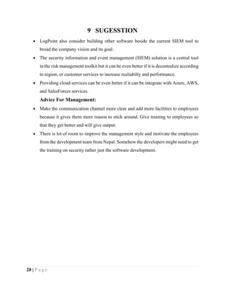 20 | P a g e
9 SUGESSTION
 LogPoint also consider building other software beside the current SIEM tool to
broad the company vision and its goal.
 The security information and event management (SIEM) solution is a central tool
in the risk management toolkit but it can be even better if it is decentralize according
to region, or customer services to increase realiabilty and performance.
 Providing cloud services can be even better if it can be integrate with Azure, AWS,
and SalesForces services.
Advice For Management:
 Make the communication channel more clear and add more facilities to employees
because it gives them more reason to stick around. Give training to employees so
that they get better and will give output.
 There is lot of room to improve the management style and motivate the employees
from the development team from Nepal. Somehow the developers might need to get
the training on security rather just the software development.
 