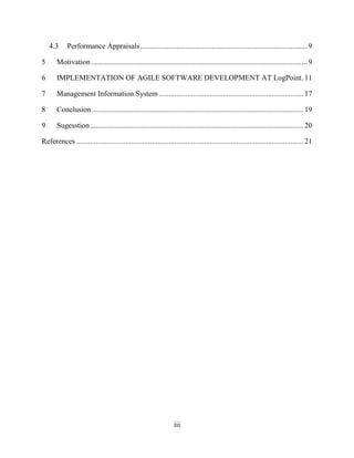iii
4.3 Performance Appraisals.........................................................................................9
5 Motivation ...................................................................................................................9
6 IMPLEMENTATION OF AGILE SOFTWARE DEVELOPMENT AT LogPoint.11
7 Management Information System .............................................................................17
8 Conclusion.................................................................................................................19
9 Sugesstion..................................................................................................................20
References .........................................................................................................................21
 