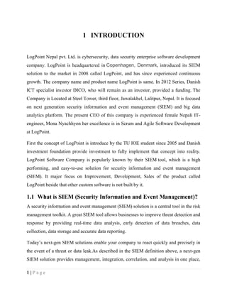 1 | P a g e
1 INTRODUCTION
LogPoint Nepal pvt. Ltd. is cybersecurity, data security enterprise software development
company. LogPoint is headquartered in Copenhagen, Denmark, introduced its SIEM
solution to the market in 2008 called LogPoint, and has since experienced continuous
growth. The company name and product name LogPoint is same. In 2012 Series, Danish
ICT specialist investor DICO, who will remain as an investor, provided a funding. The
Company is Located at Steel Tower, third floor, Jawalakhel, Lalitpur, Nepal. It is focused
on next generation security information and event management (SIEM) and big data
analytics platform. The present CEO of this company is experienced female Nepali IT-
engineer, Mona Nyachhyon her excellence is in Scrum and Agile Software Development
at LogPoint.
First the concept of LogPoint is introduce by the TU IOE student since 2005 and Danish
investment foundation provide investment to fully implement that concept into reality.
LogPoint Software Company is popularly known by their SIEM tool, which is a high
performing, and easy-to-use solution for security information and event management
(SIEM). It major focus on Improvement, Development, Sales of the product called
LogPoint beside that other custom software is not built by it.
1.1 What is SIEM (Security Information and Event Management)?
A security information and event management (SIEM) solution is a central tool in the risk
management toolkit. A great SIEM tool allows businesses to improve threat detection and
response by providing real-time data analysis, early detection of data breaches, data
collection, data storage and accurate data reporting.
Today’s next-gen SIEM solutions enable your company to react quickly and precisely in
the event of a threat or data leak.As described in the SIEM definition above, a next-gen
SIEM solution provides management, integration, correlation, and analysis in one place,
 