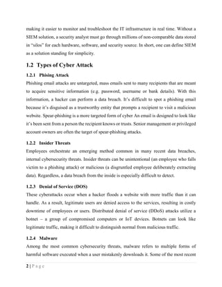 2 | P a g e
making it easier to monitor and troubleshoot the IT infrastructure in real time. Without a
SIEM solution, a security analyst must go through millions of non-comparable data stored
in “silos” for each hardware, software, and security source. In short, one can define SIEM
as a solution standing for simplicity.
1.2 Types of Cyber Attack
1.2.1 Phising Attack
Phishing email attacks are untargeted, mass emails sent to many recipients that are meant
to acquire sensitive information (e.g. password, username or bank details). With this
information, a hacker can perform a data breach. It’s difficult to spot a phishing email
because it’s disguised as a trustworthy entity that prompts a recipient to visit a malicious
website. Spear-phishing is a more targeted form of cyber An email is designed to look like
it’s been sent from a person the recipient knows or trusts. Senior management or privileged
account owners are often the target of spear-phishing attacks.
1.2.2 Insider Threats
Employees orchestrate an emerging method common in many recent data breaches,
internal cybersecurity threats. Insider threats can be unintentional (an employee who falls
victim to a phishing attack) or malicious (a disgruntled employee deliberately extracting
data). Regardless, a data breach from the inside is especially difficult to detect.
1.2.3 Denial of Service (DOS)
These cyberattacks occur when a hacker floods a website with more traffic than it can
handle. As a result, legitimate users are denied access to the services, resulting in costly
downtime of employees or users. Distributed denial of service (DDoS) attacks utilize a
botnet – a group of compromised computers or IoT devices. Botnets can look like
legitimate traffic, making it difficult to distinguish normal from malicious traffic.
1.2.4 Malware
Among the most common cybersecurity threats, malware refers to multiple forms of
harmful software executed when a user mistakenly downloads it. Some of the most recent
 