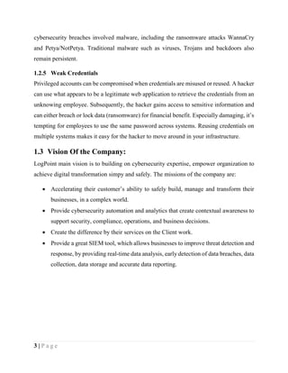 3 | P a g e
cybersecurity breaches involved malware, including the ransomware attacks WannaCry
and Petya/NotPetya. Traditional malware such as viruses, Trojans and backdoors also
remain persistent.
1.2.5 Weak Credentials
Privileged accounts can be compromised when credentials are misused or reused. A hacker
can use what appears to be a legitimate web application to retrieve the credentials from an
unknowing employee. Subsequently, the hacker gains access to sensitive information and
can either breach or lock data (ransomware) for financial benefit. Especially damaging, it’s
tempting for employees to use the same password across systems. Reusing credentials on
multiple systems makes it easy for the hacker to move around in your infrastructure.
1.3 Vision Of the Company:
LogPoint main vision is to building on cybersecurity expertise, empower organization to
achieve digital transformation simpy and safely. The missions of the company are:
 Accelerating their customer’s ability to safely build, manage and transform their
businesses, in a complex world.
 Provide cybersecurity automation and analytics that create contextual awareness to
support security, compliance, operations, and business decisions.
 Create the difference by their services on the Client work.
 Provide a great SIEM tool, which allows businesses to improve threat detection and
response, by providing real-time data analysis, early detection of data breaches, data
collection, data storage and accurate data reporting.
 