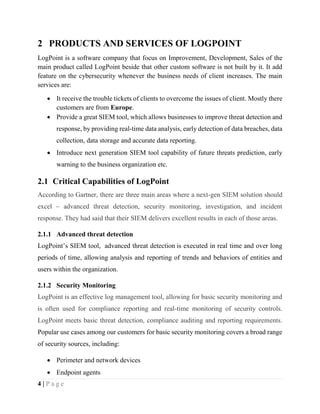4 | P a g e
2 PRODUCTS AND SERVICES OF LOGPOINT
LogPoint is a software company that focus on Improvement, Development, Sales of the
main product called LogPoint beside that other custom software is not built by it. It add
feature on the cybersecurity whenever the business needs of client increases. The main
services are:
 It receive the trouble tickets of clients to overcome the issues of client. Mostly there
customers are from Europe.
 Provide a great SIEM tool, which allows businesses to improve threat detection and
response, by providing real-time data analysis, early detection of data breaches, data
collection, data storage and accurate data reporting.
 Introduce next generation SIEM tool capability of future threats prediction, early
warning to the business organization etc.
2.1 Critical Capabilities of LogPoint
According to Gartner, there are three main areas where a next-gen SIEM solution should
excel – advanced threat detection, security monitoring, investigation, and incident
response. They had said that their SIEM delivers excellent results in each of those areas.
2.1.1 Advanced threat detection
LogPoint’s SIEM tool, advanced threat detection is executed in real time and over long
periods of time, allowing analysis and reporting of trends and behaviors of entities and
users within the organization.
2.1.2 Security Monitoring
LogPoint is an effective log management tool, allowing for basic security monitoring and
is often used for compliance reporting and real-time monitoring of security controls.
LogPoint meets basic threat detection, compliance auditing and reporting requirements.
Popular use cases among our customers for basic security monitoring covers a broad range
of security sources, including:
 Perimeter and network devices
 Endpoint agents
 