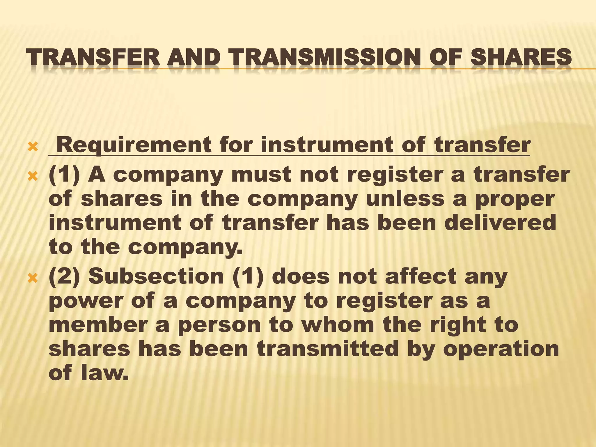 TRANSFER AND TRANSMISSION OF SHARES
 Requirement for instrument of transfer
 (1) A company must not register a transfer
of shares in the company unless a proper
instrument of transfer has been delivered
to the company.
 (2) Subsection (1) does not affect any
power of a company to register as a
member a person to whom the right to
shares has been transmitted by operation
of law.
 